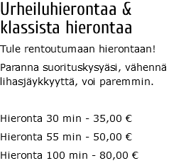 Urheiluhierontaa &  klassista hierontaa Tule rentoutumaan hierontaan! Paranna suorituskysyäsi, vähennä lihasjäykkyyttä, voi paremmin. Hieronta 30 min - 35,00 € Hieronta 55 min - 50,00 € Hieronta 100 min - 80,00 €